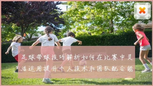 足球带球技巧解析如何在比赛中灵活运用提升个人技术和团队配合能力