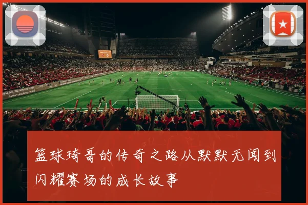 篮球琦哥的传奇之路从默默无闻到闪耀赛场的成长故事