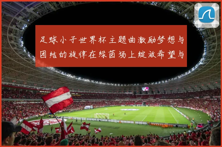 足球小子世界杯主题曲激励梦想与团结的旋律在绿茵场上绽放希望与激情