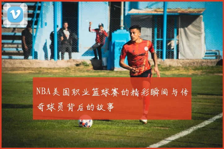NBA美国职业篮球赛的精彩瞬间与传奇球员背后的故事