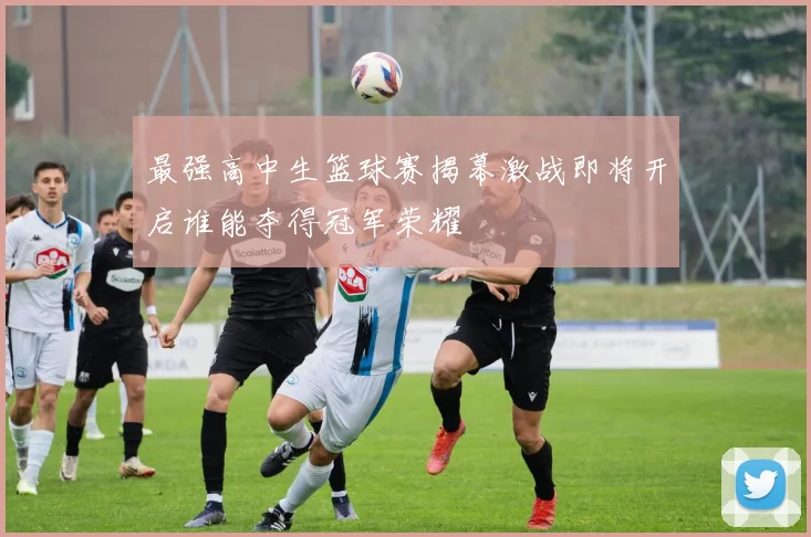 最强高中生篮球赛揭幕激战即将开启谁能夺得冠军荣耀