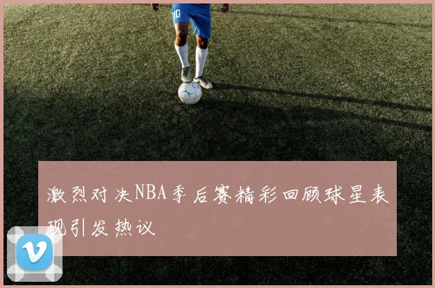 激烈对决NBA季后赛精彩回顾球星表现引发热议